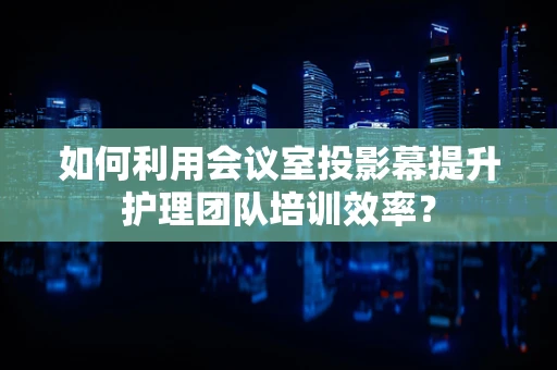 如何利用会议室投影幕提升护理团队培训效率？
