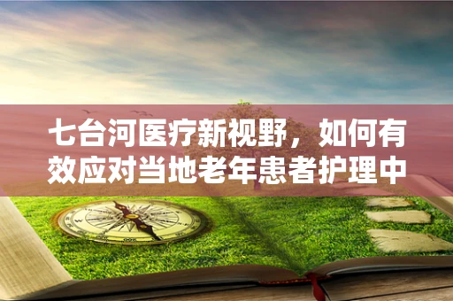 七台河医疗新视野，如何有效应对当地老年患者护理中的挑战？
