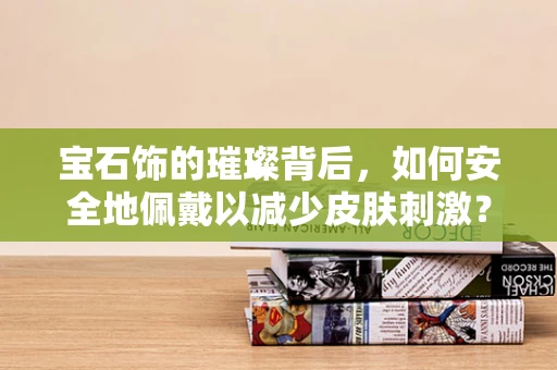 宝石饰的璀璨背后，如何安全地佩戴以减少皮肤刺激？