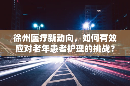 徐州医疗新动向，如何有效应对老年患者护理的挑战？