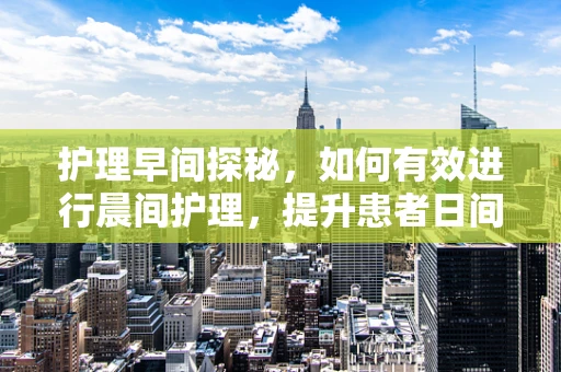 护理早间探秘，如何有效进行晨间护理，提升患者日间舒适度？