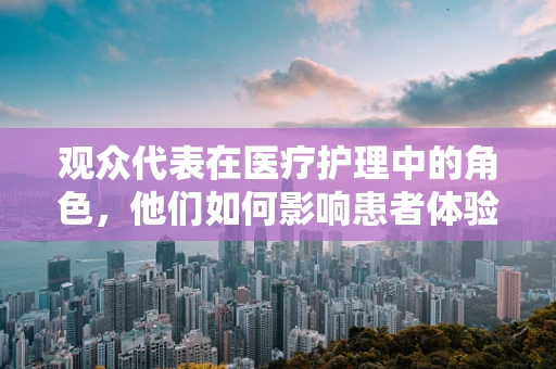 观众代表在医疗护理中的角色，他们如何影响患者体验与安全？