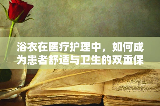 浴衣在医疗护理中，如何成为患者舒适与卫生的双重保障？