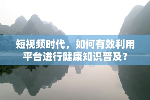 短视频时代，如何有效利用平台进行健康知识普及？