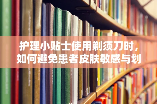 护理小贴士使用剃须刀时，如何避免患者皮肤敏感与划伤？