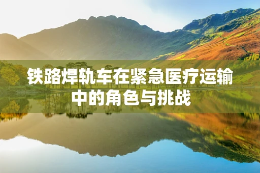 铁路焊轨车在紧急医疗运输中的角色与挑战