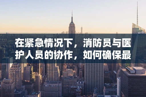 在紧急情况下，消防员与医护人员的协作，如何确保最佳救援效果？