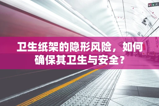 卫生纸架的隐形风险，如何确保其卫生与安全？