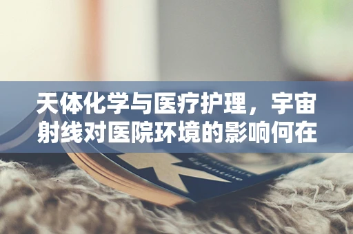 天体化学与医疗护理，宇宙射线对医院环境的影响何在？