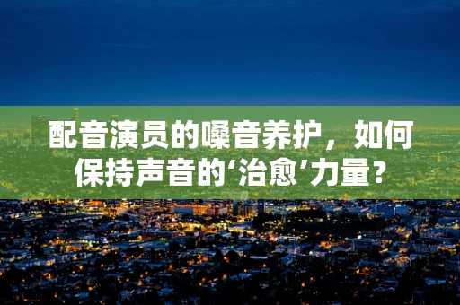 配音演员的嗓音养护，如何保持声音的‘治愈’力量？