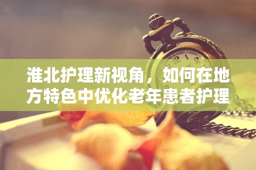 淮北护理新视角，如何在地方特色中优化老年患者护理方案？