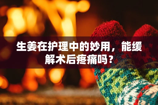生姜在护理中的妙用，能缓解术后疼痛吗？