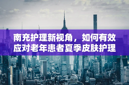 南充护理新视角，如何有效应对老年患者夏季皮肤护理挑战？