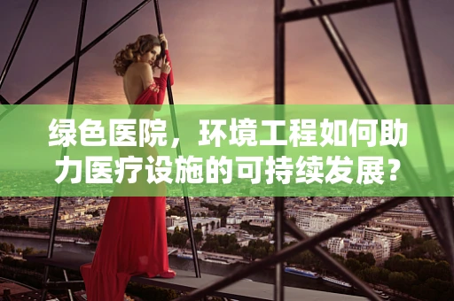绿色医院，环境工程如何助力医疗设施的可持续发展？