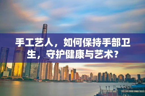 手工艺人，如何保持手部卫生，守护健康与艺术？