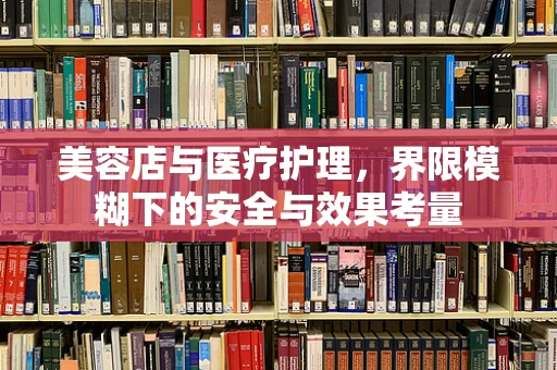 美容店与医疗护理，界限模糊下的安全与效果考量