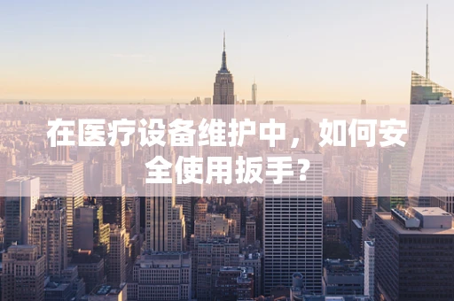 在医疗设备维护中，如何安全使用扳手？