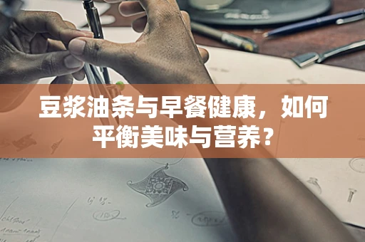 豆浆油条与早餐健康，如何平衡美味与营养？