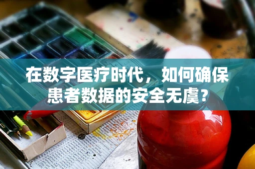 在数字医疗时代，如何确保患者数据的安全无虞？