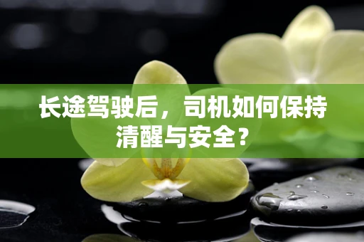 长途驾驶后，司机如何保持清醒与安全？