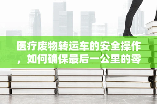 医疗废物转运车的安全操作，如何确保最后一公里的零风险？