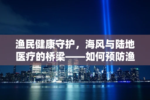 渔民健康守护，海风与陆地医疗的桥梁——如何预防渔民的职业病？