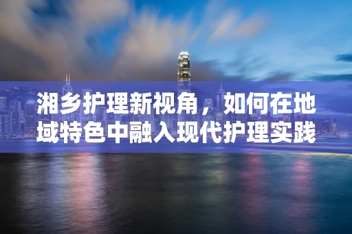 湘乡护理新视角，如何在地域特色中融入现代护理实践？