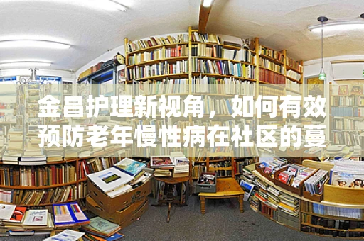 金昌护理新视角，如何有效预防老年慢性病在社区的蔓延？