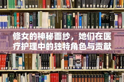 修女的神秘面纱，她们在医疗护理中的独特角色与贡献
