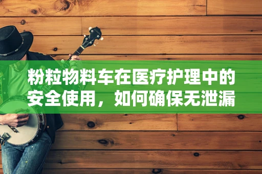 粉粒物料车在医疗护理中的安全使用，如何确保无泄漏风险？