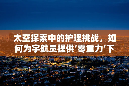 太空探索中的护理挑战，如何为宇航员提供‘零重力’下的健康护理？