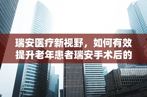 瑞安医疗新视野，如何有效提升老年患者瑞安手术后的康复护理？