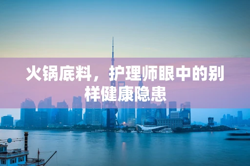 火锅底料，护理师眼中的别样健康隐患