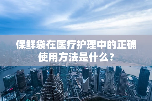 保鲜袋在医疗护理中的正确使用方法是什么？