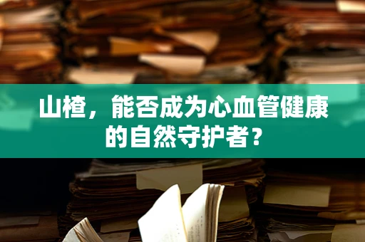 山楂，能否成为心血管健康的自然守护者？
