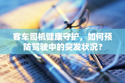 客车司机健康守护，如何预防驾驶中的突发状况？