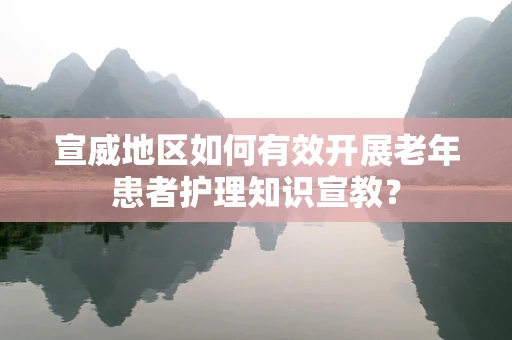 宣威地区如何有效开展老年患者护理知识宣教？