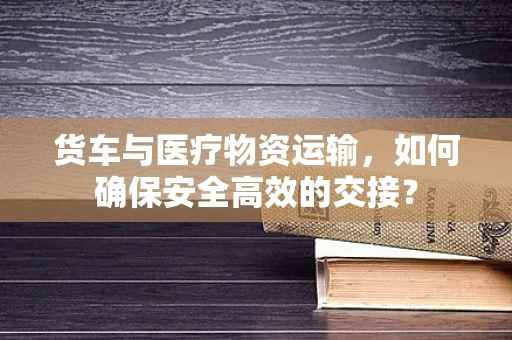 货车与医疗物资运输，如何确保安全高效的交接？