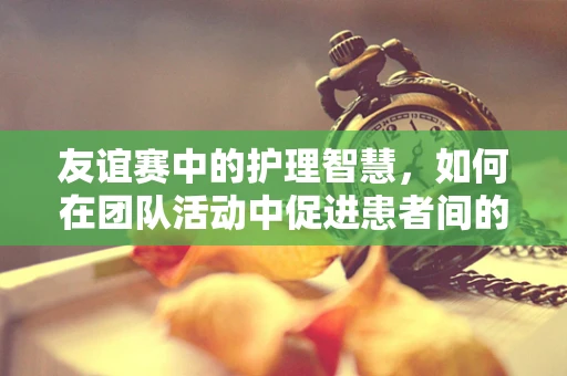 友谊赛中的护理智慧，如何在团队活动中促进患者间的相互理解与支持？