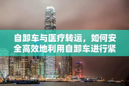 自卸车与医疗转运，如何安全高效地利用自卸车进行紧急医疗物资运输？