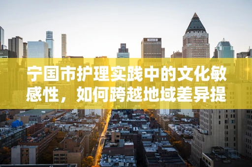 宁国市护理实践中的文化敏感性，如何跨越地域差异提供有效护理？