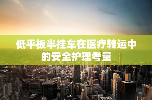 低平板半挂车在医疗转运中的安全护理考量
