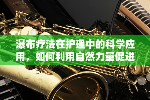 瀑布疗法在护理中的科学应用，如何利用自然力量促进患者康复？