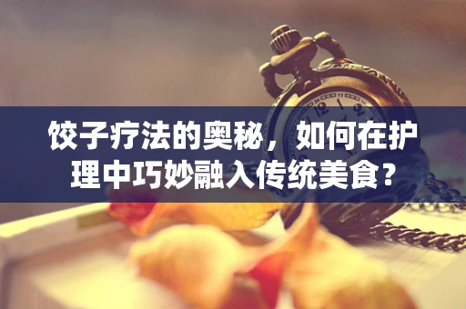 饺子疗法的奥秘，如何在护理中巧妙融入传统美食？