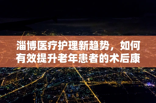 淄博医疗护理新趋势，如何有效提升老年患者的术后康复体验？