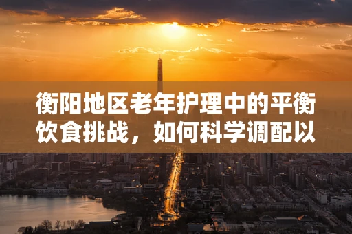 衡阳地区老年护理中的平衡饮食挑战，如何科学调配以促进患者康复？
