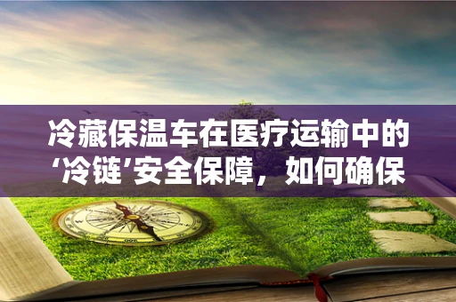 冷藏保温车在医疗运输中的‘冷链’安全保障，如何确保药品的恒温稳定性？
