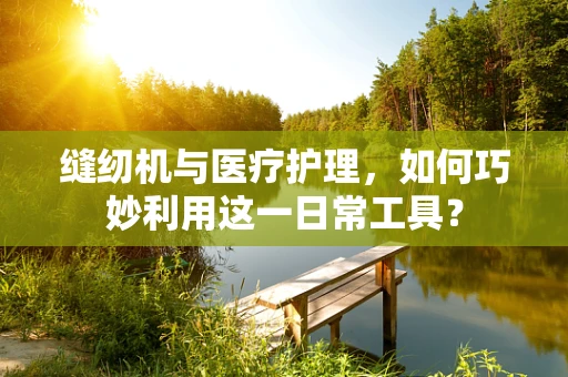 缝纫机与医疗护理，如何巧妙利用这一日常工具？