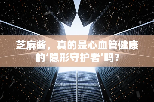 芝麻酱，真的是心血管健康的‘隐形守护者’吗？
