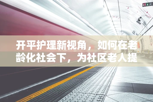 开平护理新视角，如何在老龄化社会下，为社区老人提供温馨的居家护理服务？